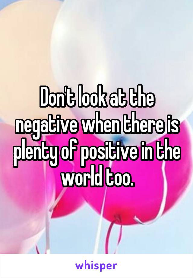 Don't look at the negative when there is plenty of positive in the world too.