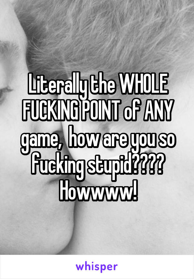 Literally the WHOLE FUCKING POINT of ANY game,  how are you so fucking stupid???? Howwww!