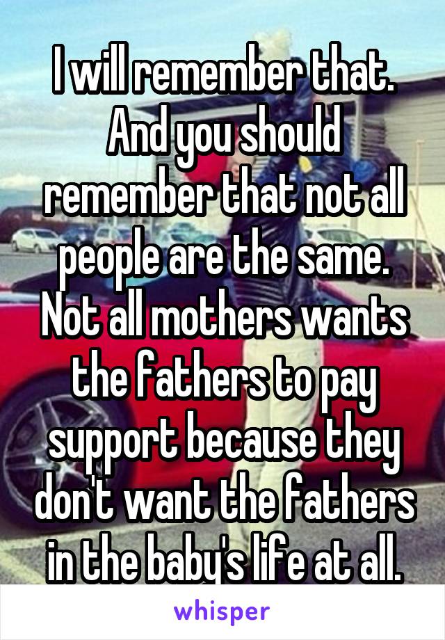 I will remember that. And you should remember that not all people are the same. Not all mothers wants the fathers to pay support because they don't want the fathers in the baby's life at all.