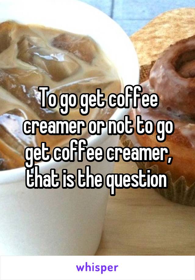 To go get coffee creamer or not to go get coffee creamer, that is the question 