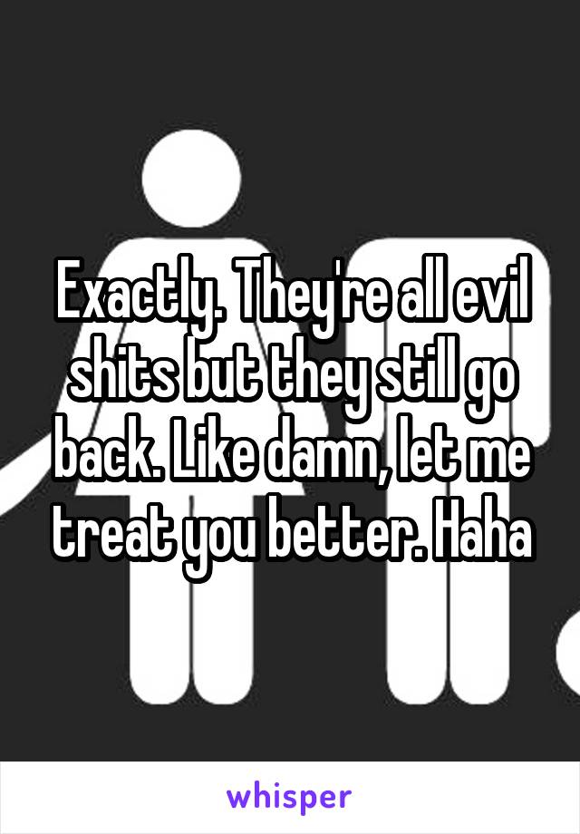 Exactly. They're all evil shits but they still go back. Like damn, let me treat you better. Haha