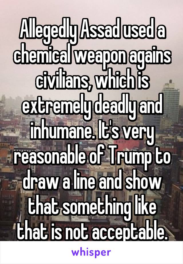 Allegedly Assad used a chemical weapon agains civilians, which is extremely deadly and inhumane. It's very reasonable of Trump to draw a line and show that something like that is not acceptable.