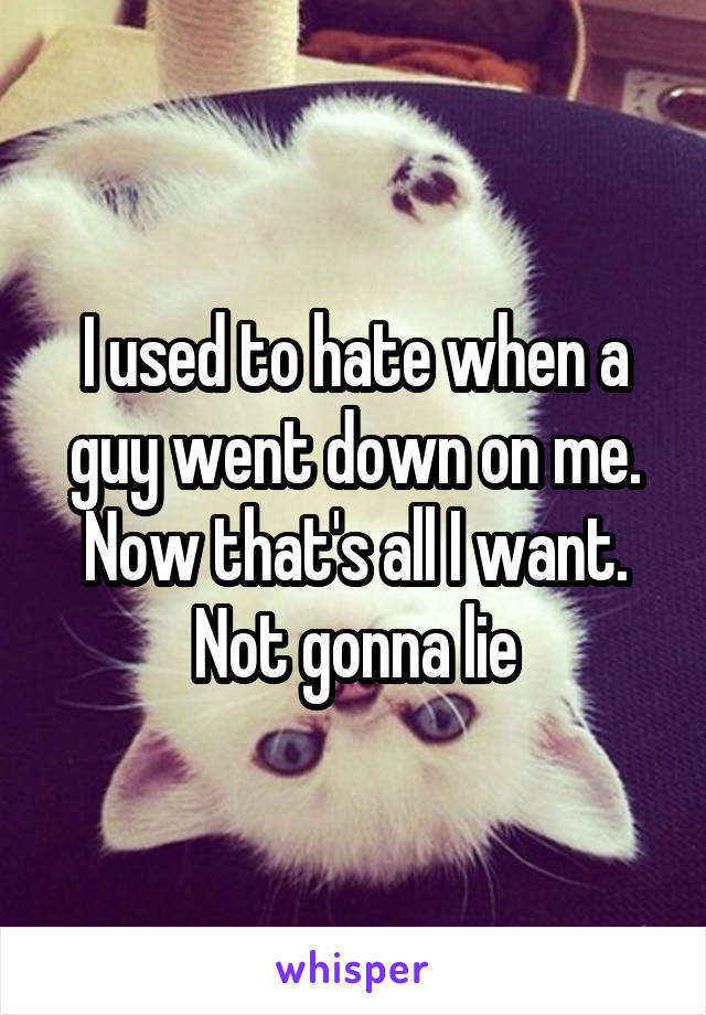 I used to hate when a guy went down on me. Now that's all I want. Not gonna lie