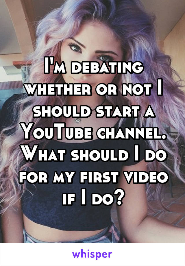 I'm debating whether or not I should start a YouTube channel. What should I do for my first video if I do?