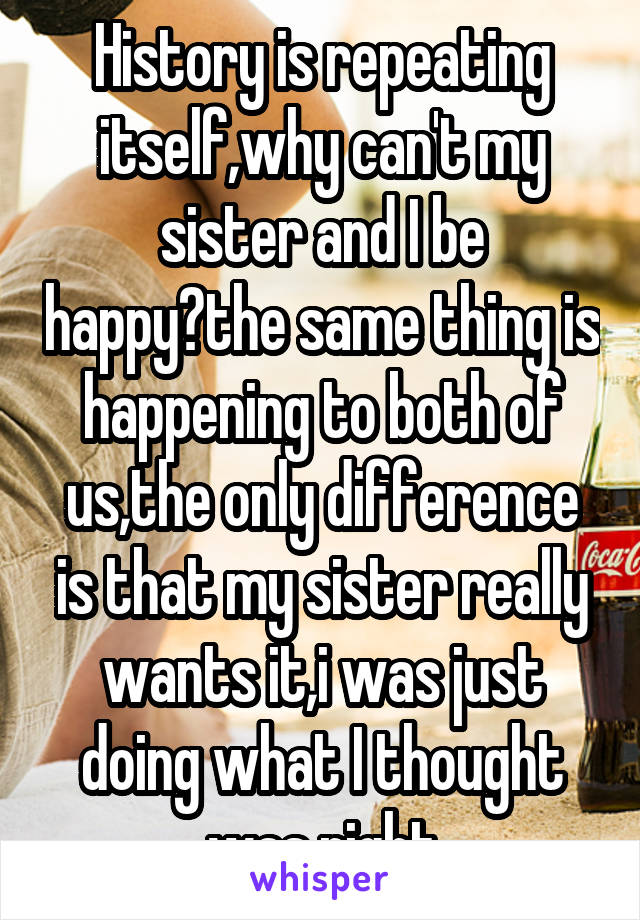 History is repeating itself,why can't my sister and I be happy?the same thing is happening to both of us,the only difference is that my sister really wants it,i was just doing what I thought was right