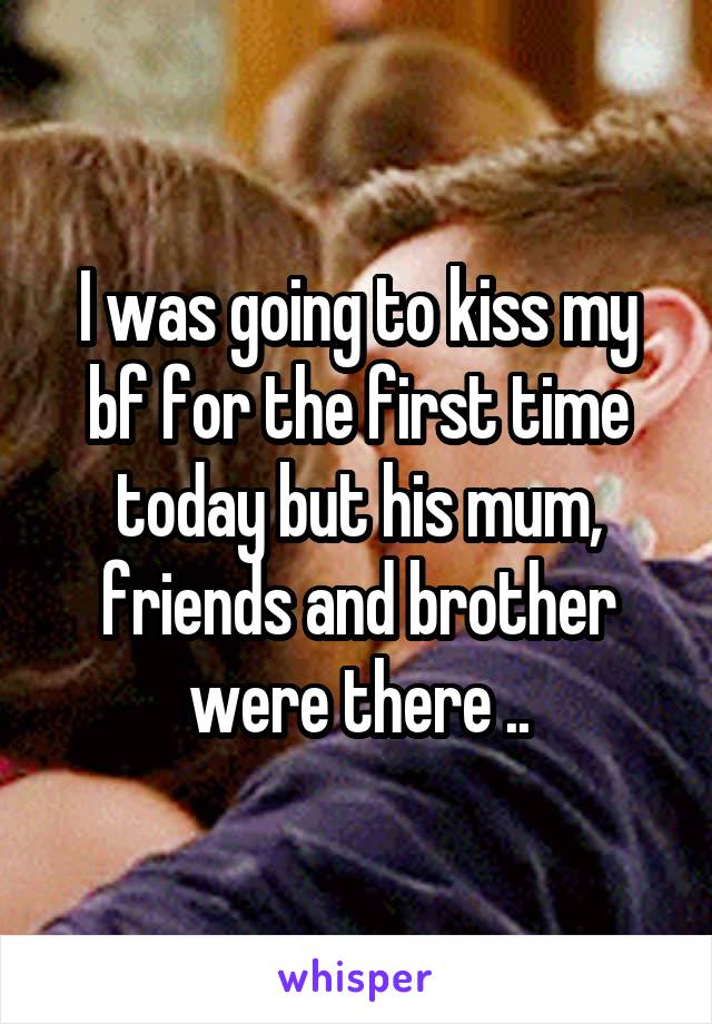 I was going to kiss my bf for the first time today but his mum, friends and brother were there ..