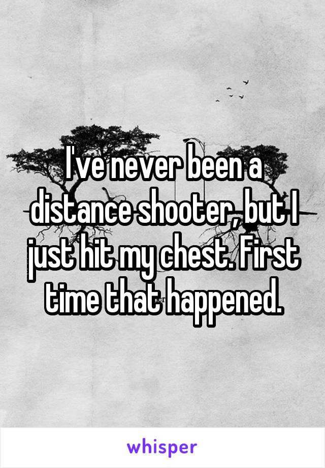 I've never been a distance shooter, but I just hit my chest. First time that happened.