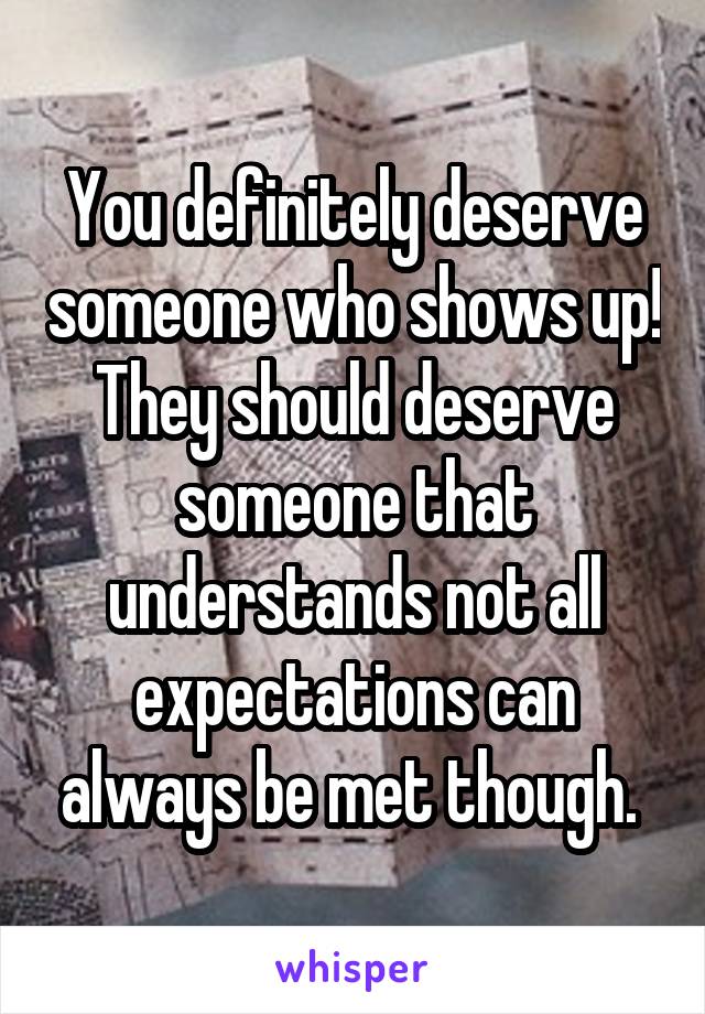 You definitely deserve someone who shows up! They should deserve someone that understands not all expectations can always be met though. 