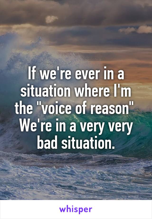 If we're ever in a situation where I'm the "voice of reason" 
We're in a very very bad situation.