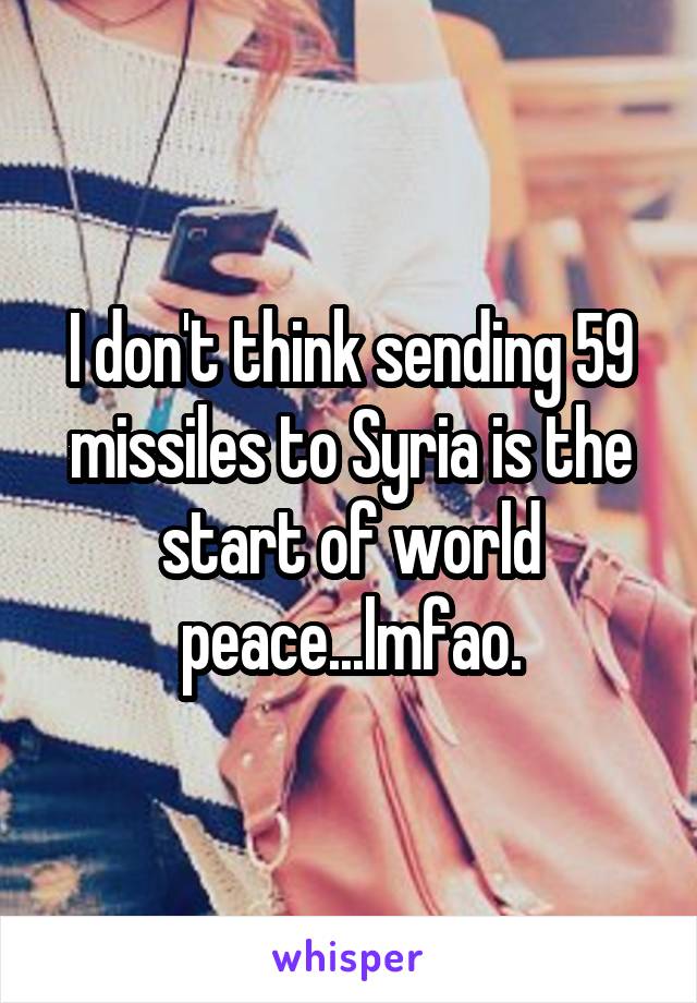 I don't think sending 59 missiles to Syria is the start of world peace...lmfao.