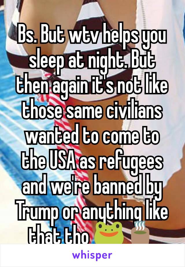 Bs. But wtv helps you sleep at night. But then again it's not like those same civilians wanted to come to the USA as refugees and we're banned by Trump or anything like that tho 🐸🍵