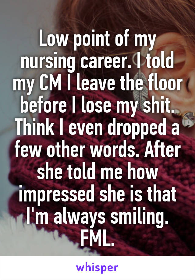 Low point of my nursing career. I told my CM I leave the floor before I lose my shit. Think I even dropped a few other words. After she told me how impressed she is that I'm always smiling. FML.