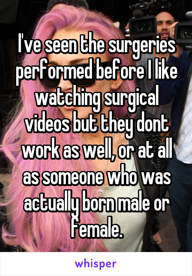 I've seen the surgeries performed before I like watching surgical videos but they dont work as well, or at all as someone who was actually born male or female.