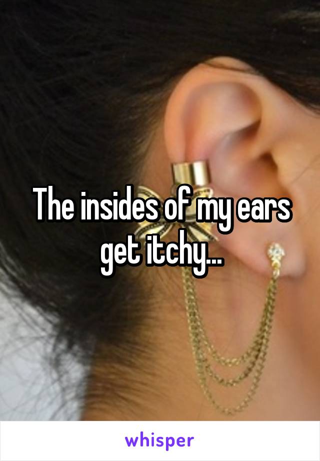 The insides of my ears get itchy...