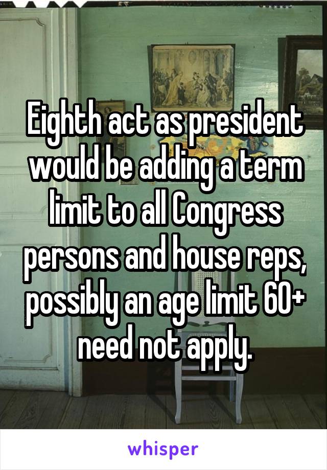 Eighth act as president would be adding a term limit to all Congress persons and house reps, possibly an age limit 60+ need not apply.