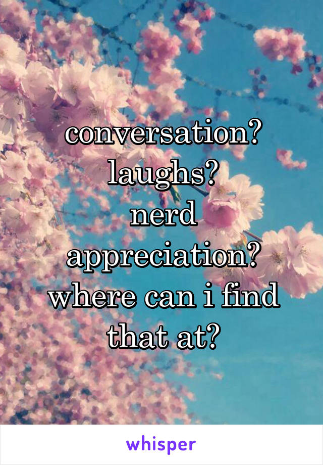 conversation?
laughs?
nerd appreciation?
where can i find that at?