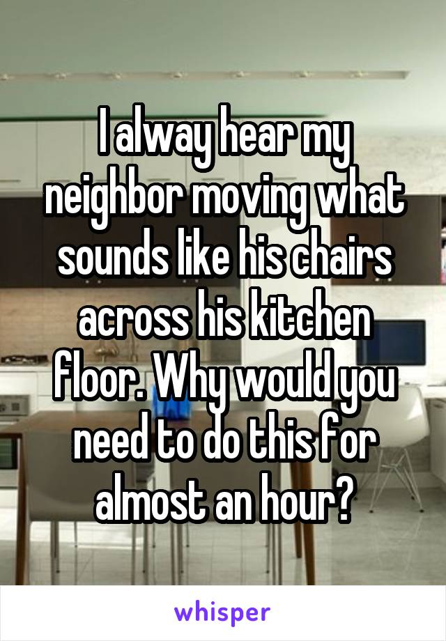 I alway hear my neighbor moving what sounds like his chairs across his kitchen floor. Why would you need to do this for almost an hour?