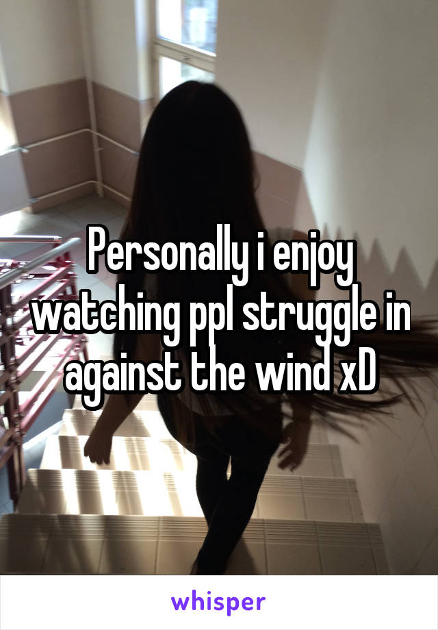 Personally i enjoy watching ppl struggle in against the wind xD