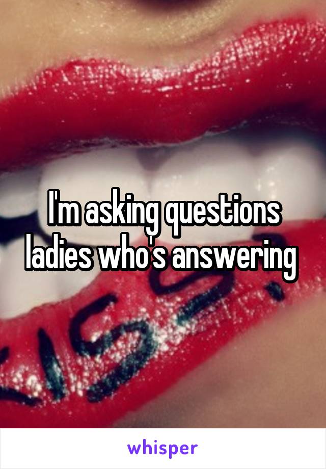 I'm asking questions ladies who's answering 