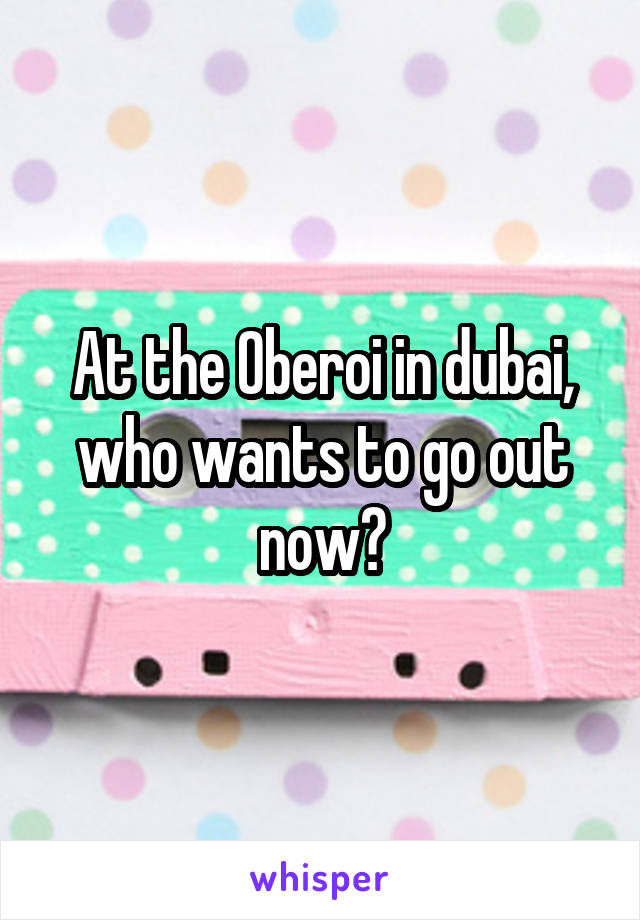 At the Oberoi in dubai, who wants to go out now?