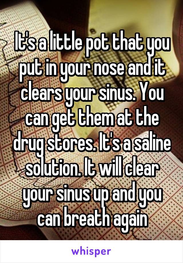 It's a little pot that you put in your nose and it clears your sinus. You can get them at the drug stores. It's a saline solution. It will clear your sinus up and you can breath again