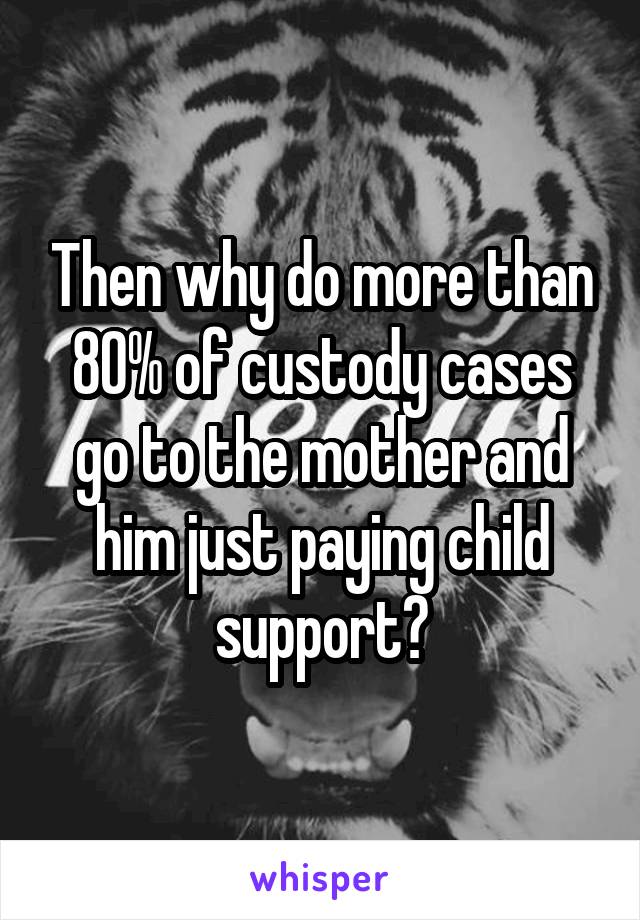 Then why do more than 80% of custody cases go to the mother and him just paying child support?