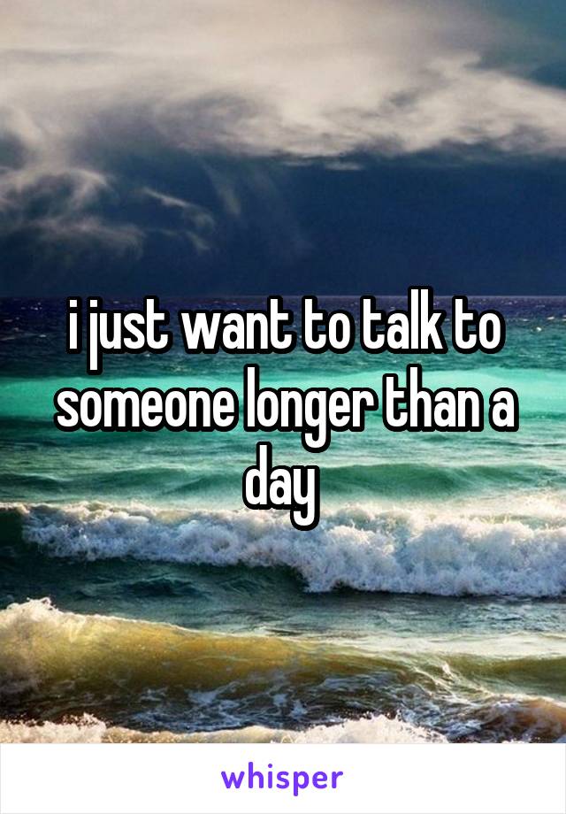 i just want to talk to someone longer than a day 