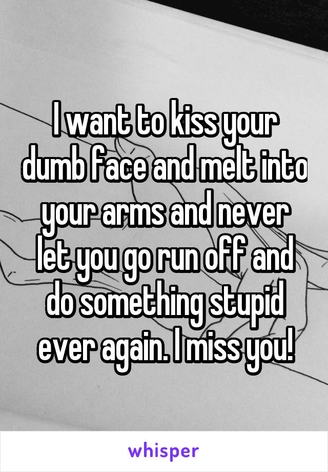 I want to kiss your dumb face and melt into your arms and never let you go run off and do something stupid ever again. I miss you!