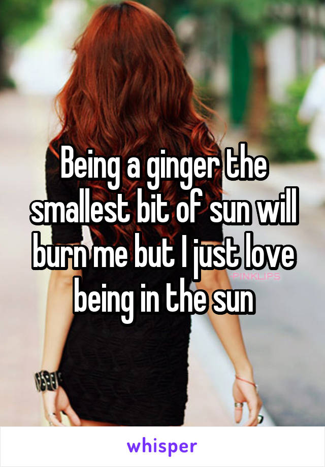 Being a ginger the smallest bit of sun will burn me but I just love being in the sun