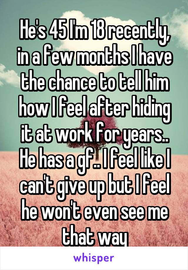 He's 45 I'm 18 recently, in a few months I have the chance to tell him how I feel after hiding it at work for years.. He has a gf.. I feel like I can't give up but I feel he won't even see me that way