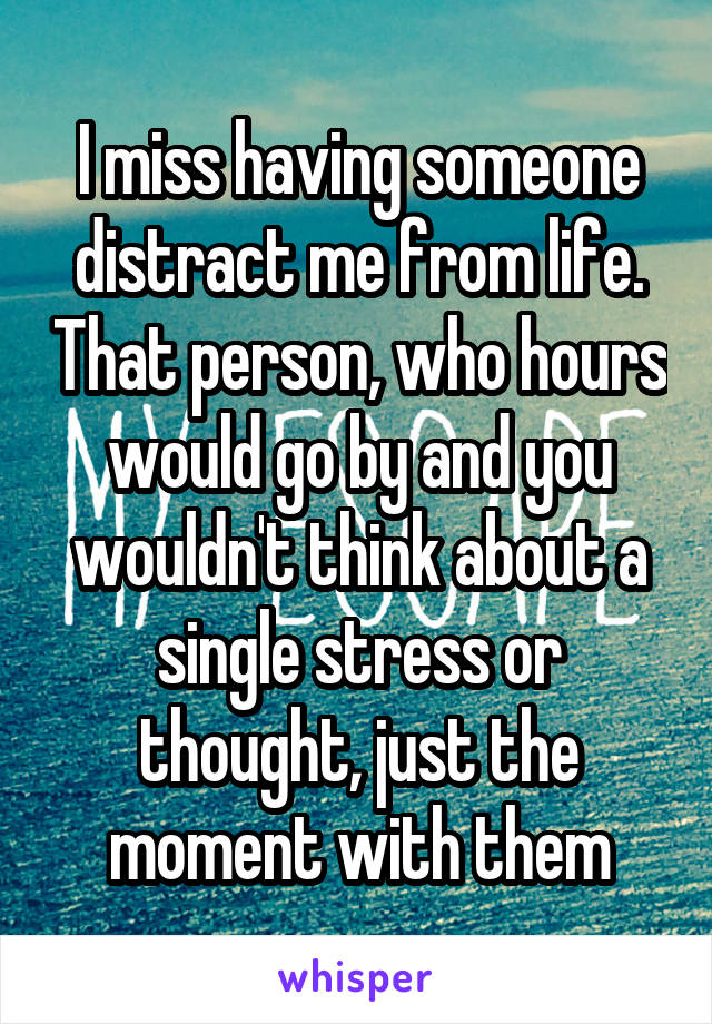 I miss having someone distract me from life. That person, who hours would go by and you wouldn't think about a single stress or thought, just the moment with them