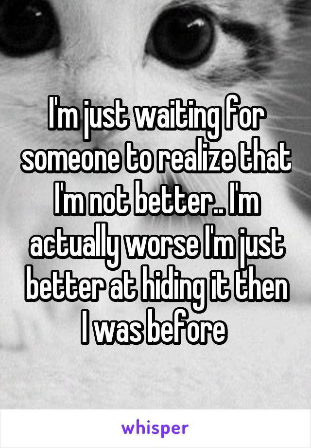 I'm just waiting for someone to realize that I'm not better.. I'm actually worse I'm just better at hiding it then I was before 