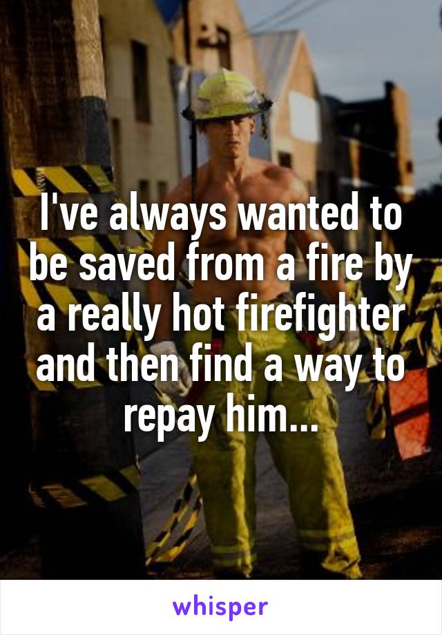 I've always wanted to be saved from a fire by a really hot firefighter and then find a way to repay him...