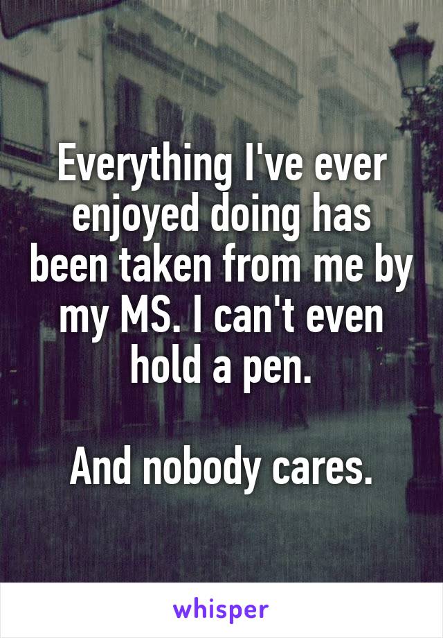 Everything I've ever enjoyed doing has been taken from me by my MS. I can't even hold a pen.

And nobody cares.