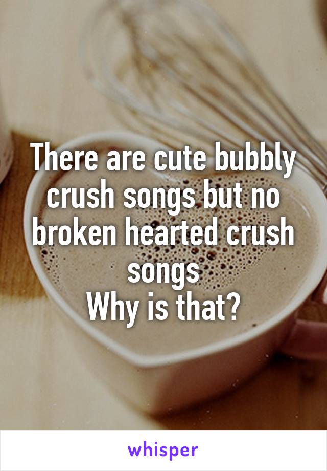 There are cute bubbly crush songs but no broken hearted crush songs
Why is that?