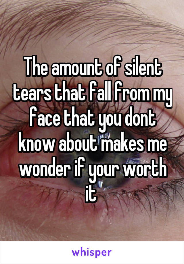 The amount of silent tears that fall from my face that you dont know about makes me wonder if your worth it 