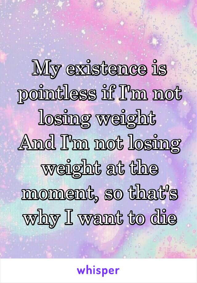 My existence is pointless if I'm not losing weight 
And I'm not losing weight at the moment, so that's why I want to die