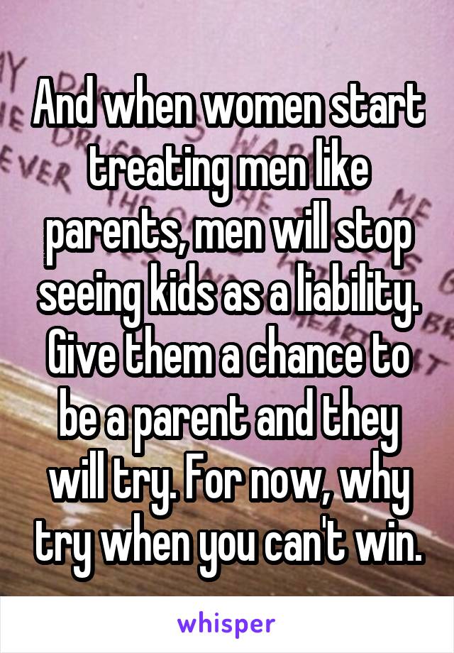 And when women start treating men like parents, men will stop seeing kids as a liability. Give them a chance to be a parent and they will try. For now, why try when you can't win.