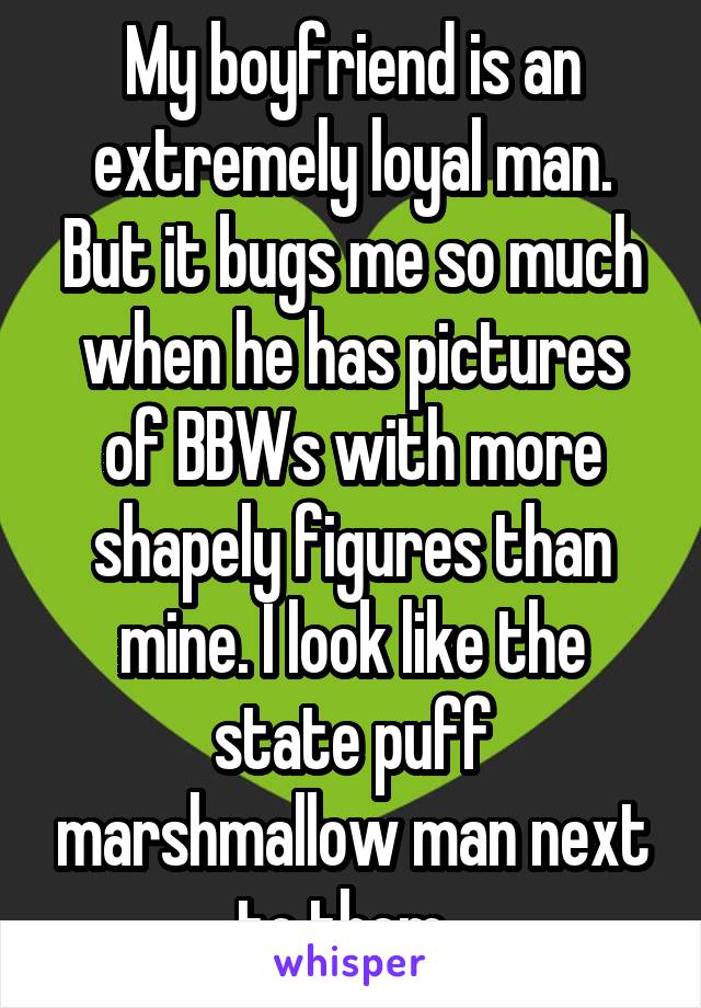 My boyfriend is an extremely loyal man. But it bugs me so much when he has pictures of BBWs with more shapely figures than mine. I look like the state puff marshmallow man next to them. 