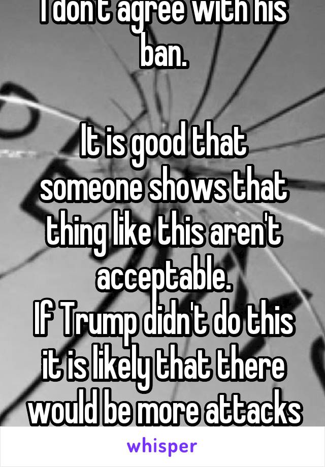 I don't agree with his ban.

It is good that someone shows that thing like this aren't acceptable.
If Trump didn't do this it is likely that there would be more attacks against civilians.