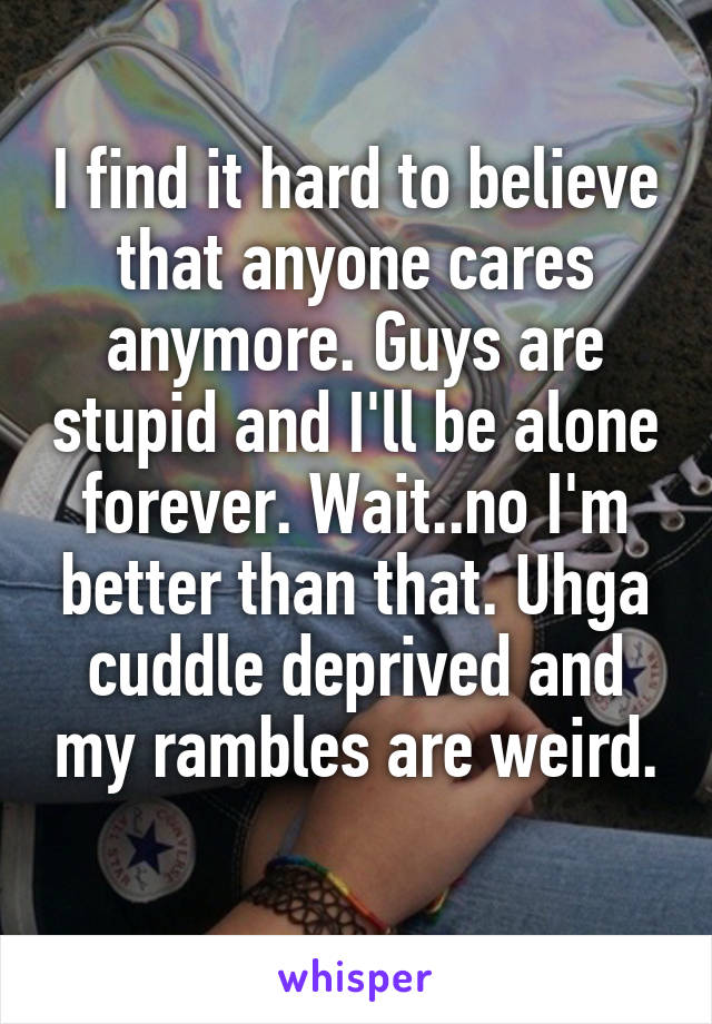 I find it hard to believe that anyone cares anymore. Guys are stupid and I'll be alone forever. Wait..no I'm better than that. Uhga cuddle deprived and my rambles are weird.
