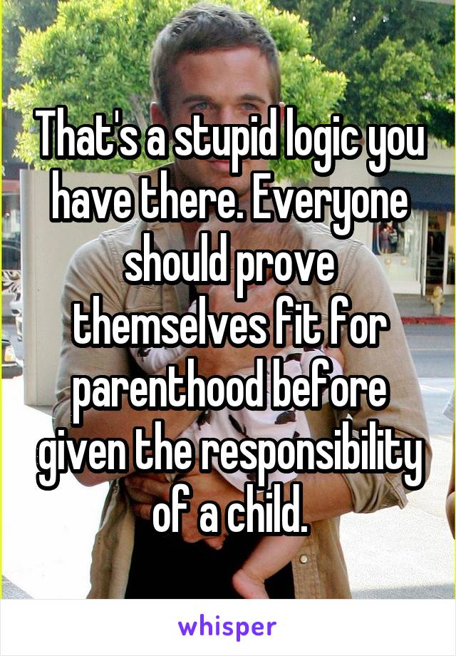 That's a stupid logic you have there. Everyone should prove themselves fit for parenthood before given the responsibility of a child.