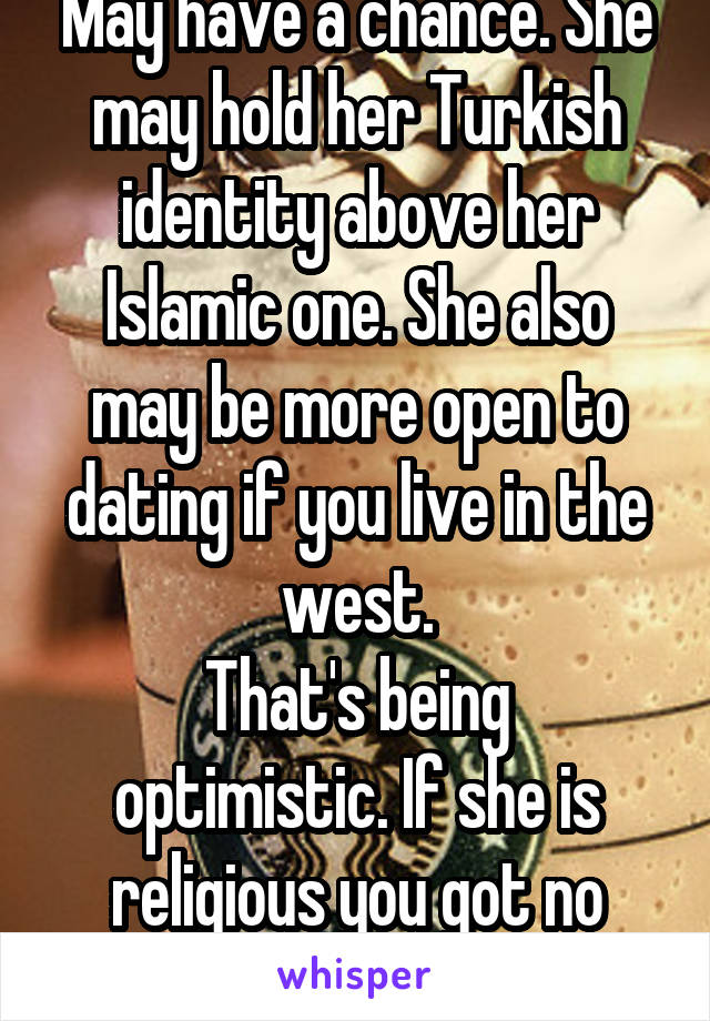 May have a chance. She may hold her Turkish identity above her Islamic one. She also may be more open to dating if you live in the west.
That's being optimistic. If she is religious you got no chance