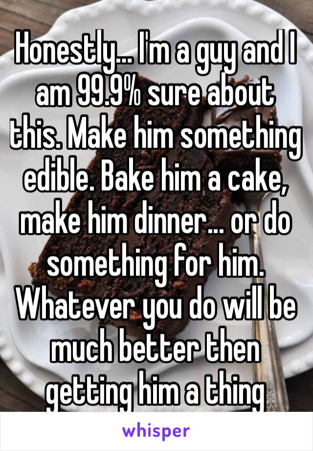 Honestly… I'm a guy and I am 99.9% sure about this. Make him something edible. Bake him a cake, make him dinner... or do something for him. Whatever you do will be much better then getting him a thing