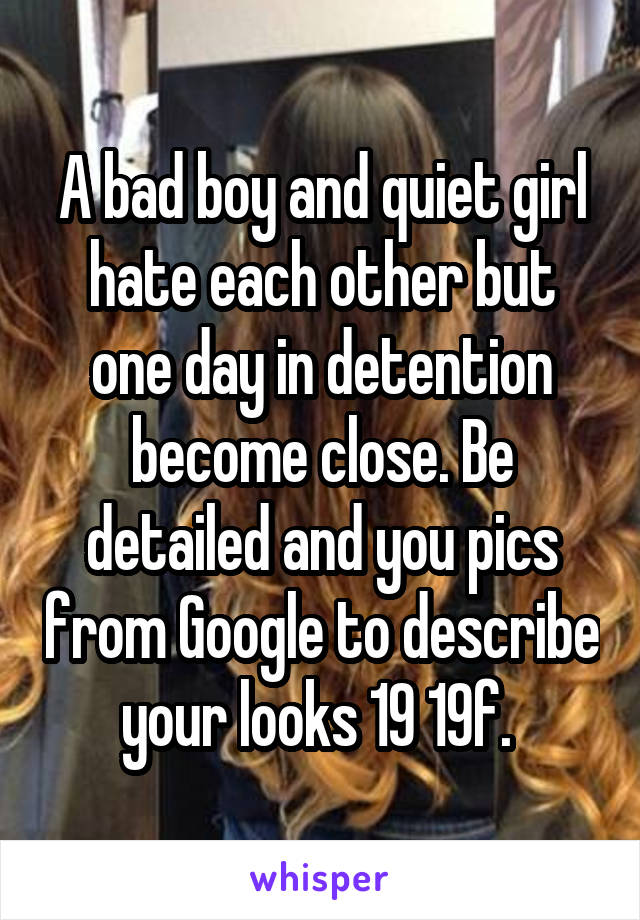 A bad boy and quiet girl hate each other but one day in detention become close. Be detailed and you pics from Google to describe your looks 19 19f. 