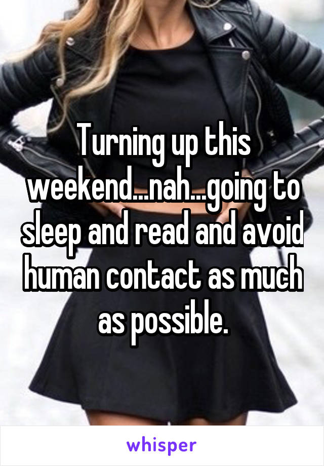 Turning up this weekend...nah...going to sleep and read and avoid human contact as much as possible.