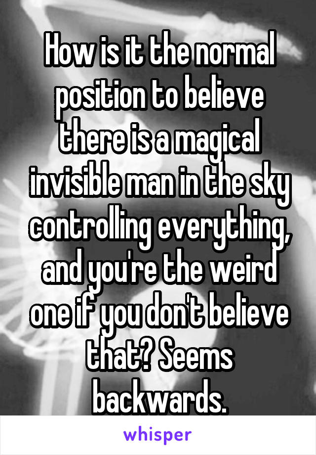 How is it the normal position to believe there is a magical invisible man in the sky controlling everything, and you're the weird one if you don't believe that? Seems backwards.