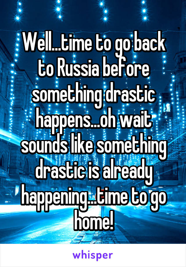 Well...time to go back to Russia before something drastic happens...oh wait sounds like something drastic is already happening...time to go home!