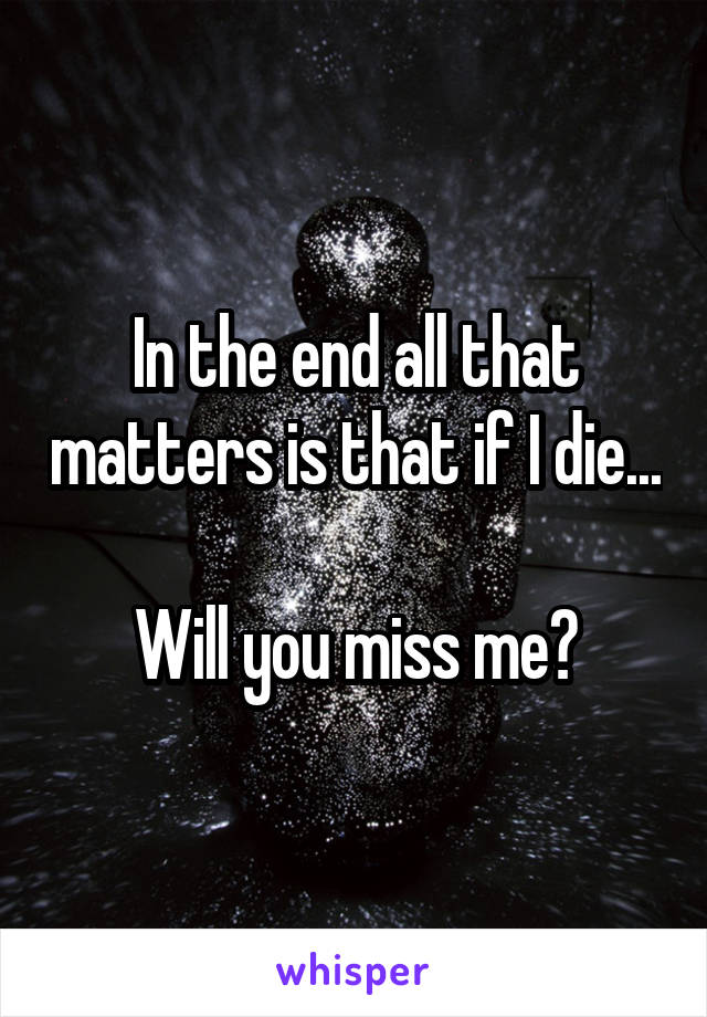 In the end all that matters is that if I die...

Will you miss me?