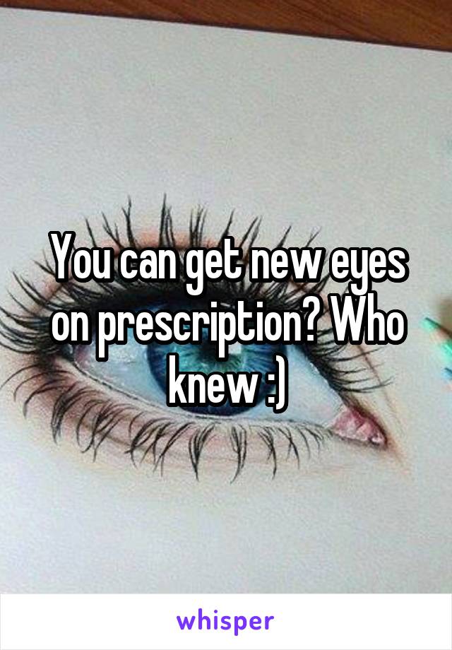 You can get new eyes on prescription? Who knew :)